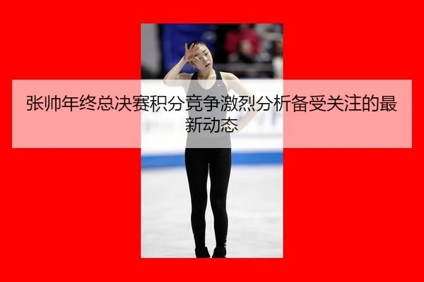 张帅年终总决赛积分竞争激烈分析备受关注的最新动态